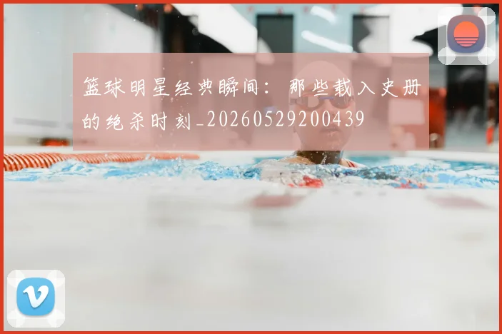 篮球明星经典瞬间：那些载入史册的绝杀时刻_20260529200439
