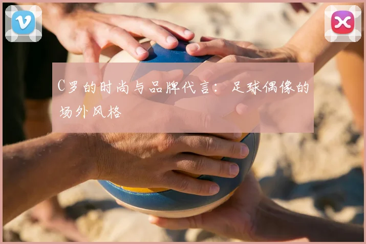 C罗的时尚与品牌代言:足球偶像的场外风格