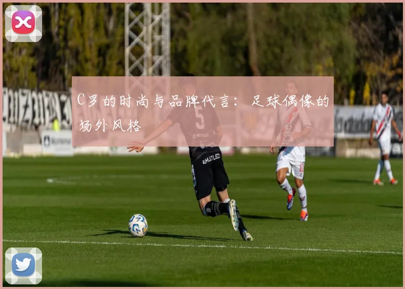 C罗的时尚与品牌代言:足球偶像的场外风格
