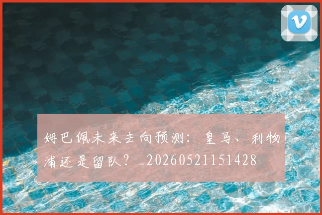 姆巴佩未来去向预测:皇马、利物浦还是留队?_20260521151428