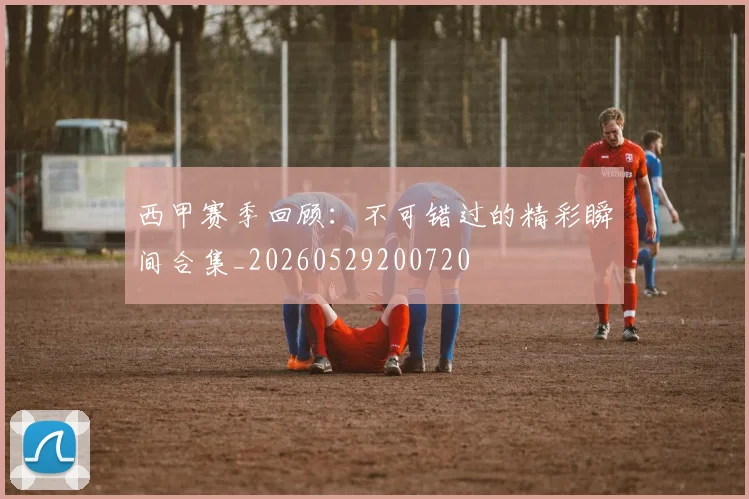 西甲赛季回顾:不可错过的精彩瞬间合集_20260529200720